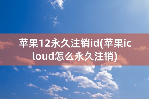 苹果12永久注销id(苹果icloud怎么永久注销)