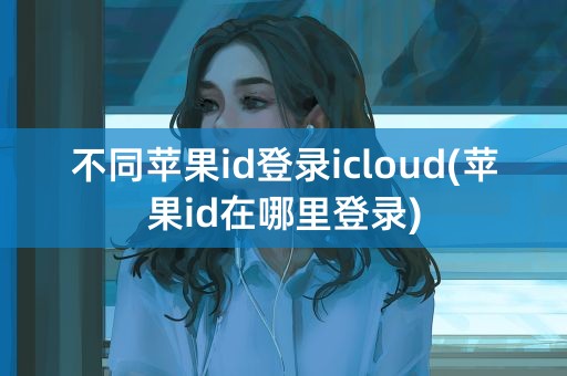 不同苹果id登录icloud(苹果id在哪里登录)