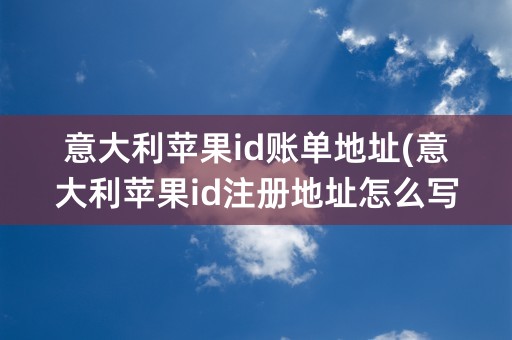 意大利苹果id账单地址(意大利苹果id注册地址怎么写)