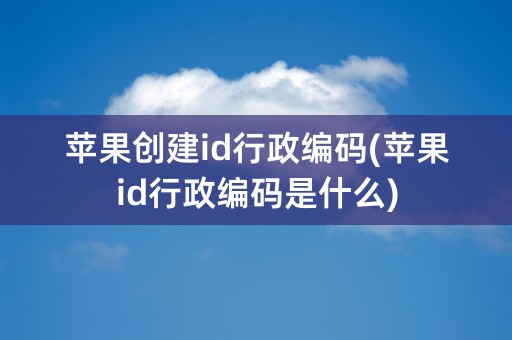 苹果创建id行政编码(苹果id行政编码是什么)