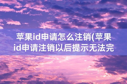 苹果id申请怎么注销(苹果id申请注销以后提示无法完成请求 还会注销吗)