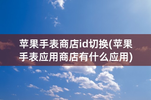 苹果手表商店id切换(苹果手表应用商店有什么应用)