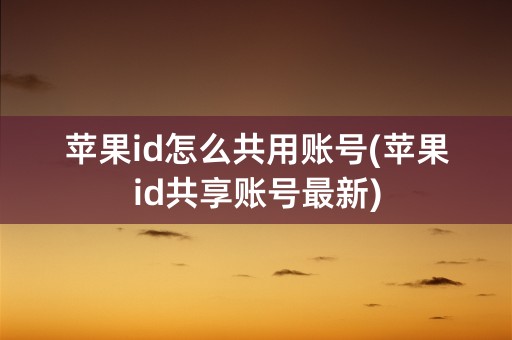 苹果id怎么共用账号(苹果id共享账号最新)