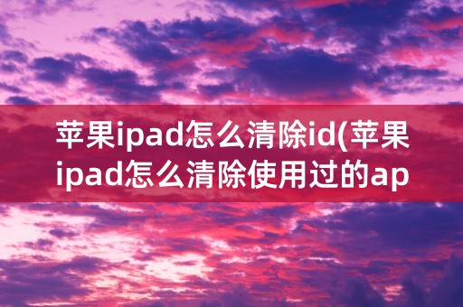 苹果ipad怎么清除id(苹果ipad怎么清除使用过的app)