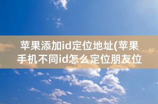 苹果添加id定位地址(苹果手机不同id怎么定位朋友位置)