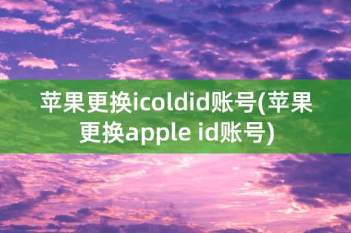 苹果更换icoldid账号(苹果更换apple id账号)