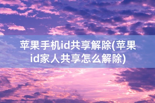 苹果手机id共享解除(苹果id家人共享怎么解除)