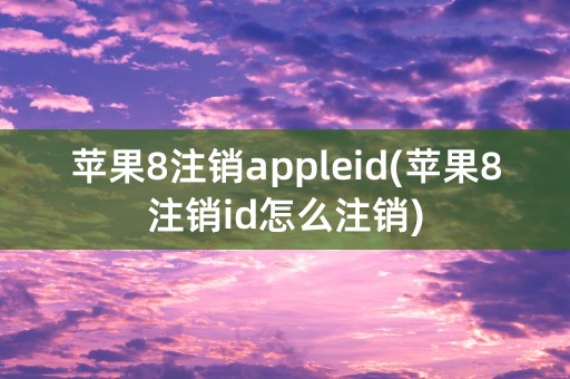 苹果8注销appleid(苹果8注销id怎么注销)