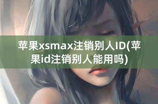 苹果xsmax注销别人ID(苹果id注销别人能用吗)