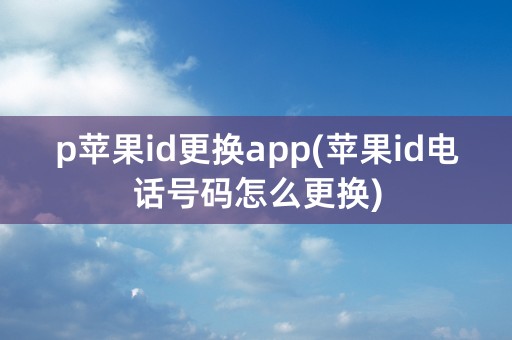 p苹果id更换app(苹果id电话号码怎么更换)