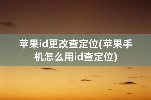 苹果id更改查定位(苹果手机怎么用id查定位)