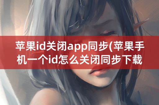 苹果id关闭app同步(苹果手机一个id怎么关闭同步下载app)