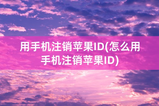 用手机注销苹果ID(怎么用手机注销苹果ID)