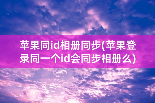 苹果同id相册同步(苹果登录同一个id会同步相册么)