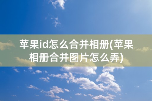 苹果id怎么合并相册(苹果相册合并图片怎么弄)