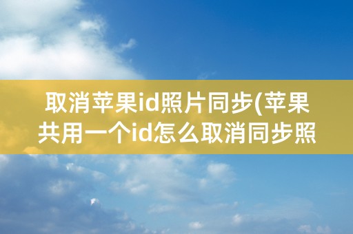 取消苹果id照片同步(苹果共用一个id怎么取消同步照片)