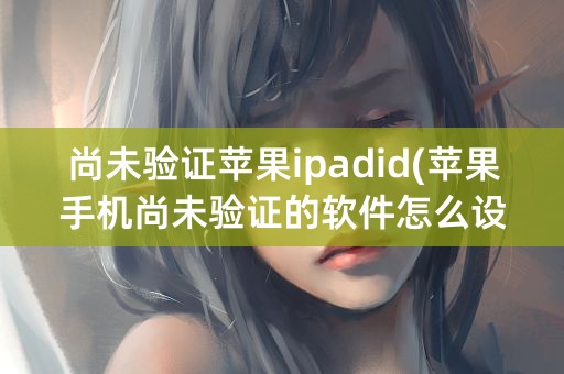 尚未验证苹果ipadid(苹果手机尚未验证的软件怎么设置)