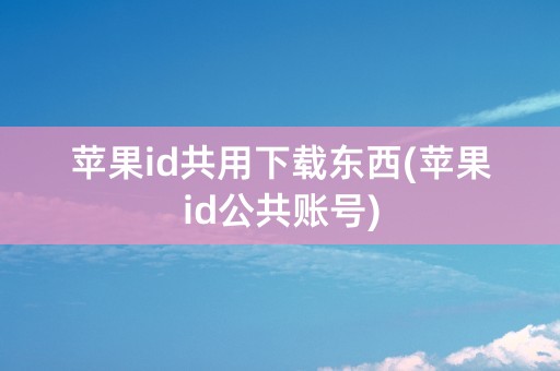 苹果id共用下载东西(苹果id公共账号)