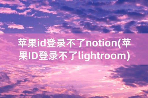 苹果id登录不了notion(苹果ID登录不了lightroom)