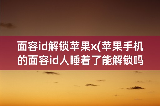 面容id解锁苹果x(苹果手机的面容id人睡着了能解锁吗)