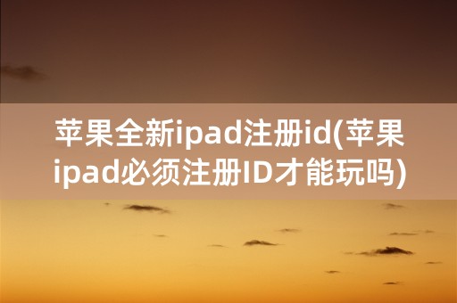 苹果全新ipad注册id(苹果ipad必须注册ID才能玩吗)