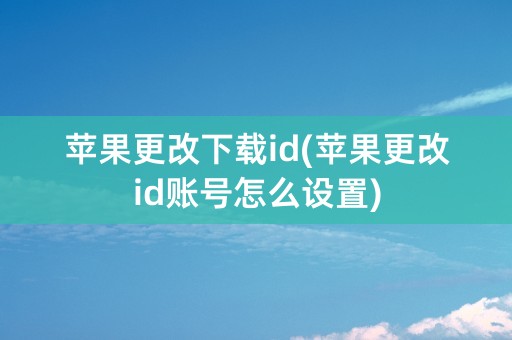 苹果更改下载id(苹果更改id账号怎么设置)