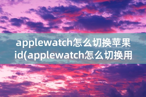 applewatch怎么切换苹果id(applewatch怎么切换用户)