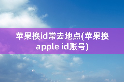 苹果换id常去地点(苹果换apple id账号)