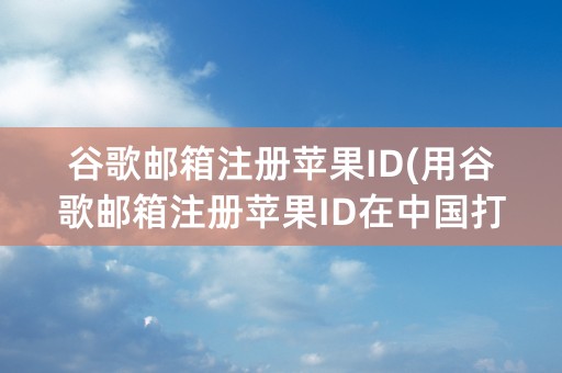 谷歌邮箱注册苹果ID(用谷歌邮箱注册苹果ID在中国打不开)