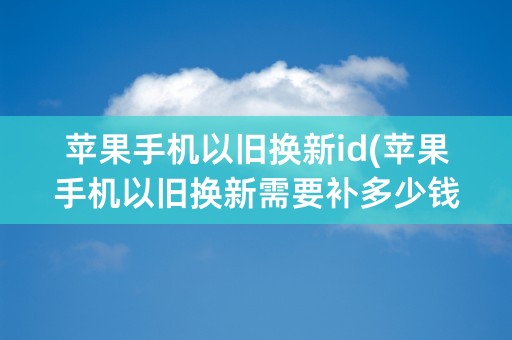 苹果手机以旧换新id(苹果手机以旧换新需要补多少钱)