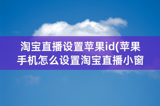 淘宝直播设置苹果id(苹果手机怎么设置淘宝直播小窗口)