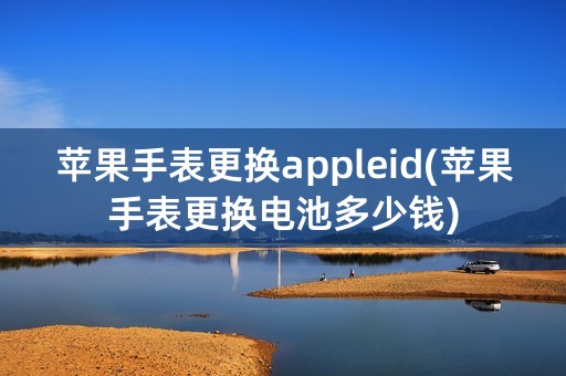 苹果手表更换appleid(苹果手表更换电池多少钱)