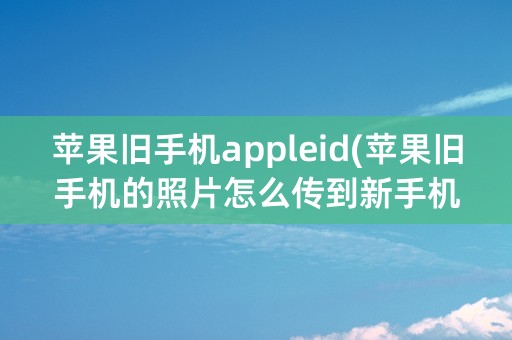 苹果旧手机appleid(苹果旧手机的照片怎么传到新手机上)