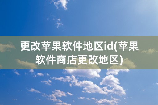 更改苹果软件地区id(苹果软件商店更改地区)