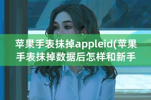 苹果手表抹掉appleid(苹果手表抹掉数据后怎样和新手机配对)