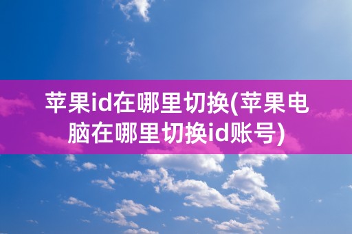 苹果id在哪里切换(苹果电脑在哪里切换id账号)