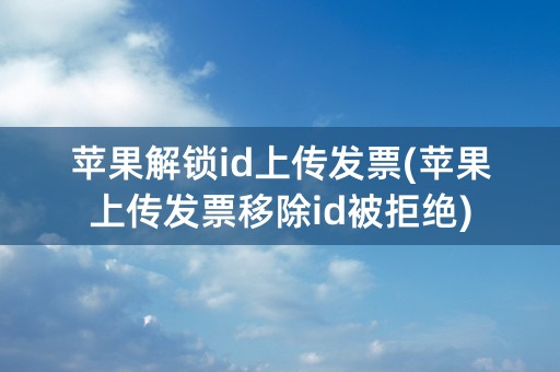 苹果解锁id上传发票(苹果上传发票移除id被拒绝)