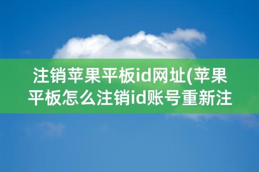 注销苹果平板id网址(苹果平板怎么注销id账号重新注册)