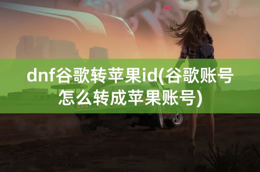 dnf谷歌转苹果id(谷歌账号怎么转成苹果账号)