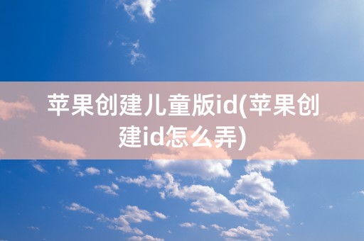 苹果创建儿童版id(苹果创建id怎么弄)