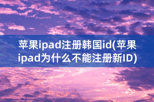 苹果ipad注册韩国id(苹果ipad为什么不能注册新ID)