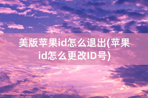 美版苹果id怎么退出(苹果id怎么更改ID号)