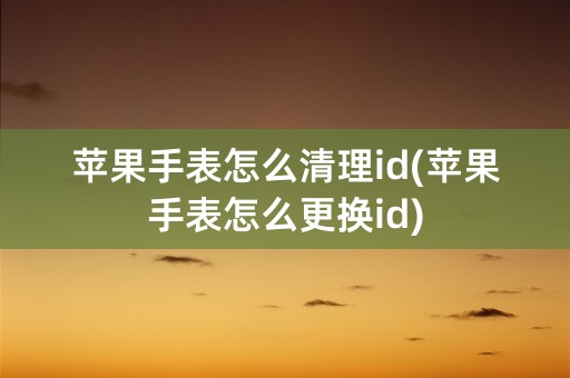 苹果手表怎么清理id(苹果手表怎么更换id)