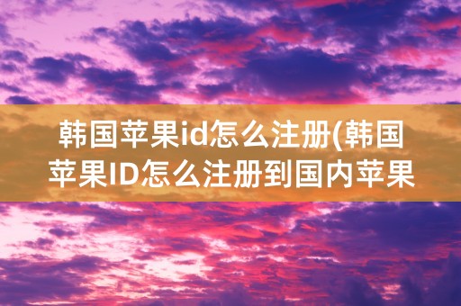 韩国苹果id怎么注册(韩国苹果ID怎么注册到国内苹果手机)