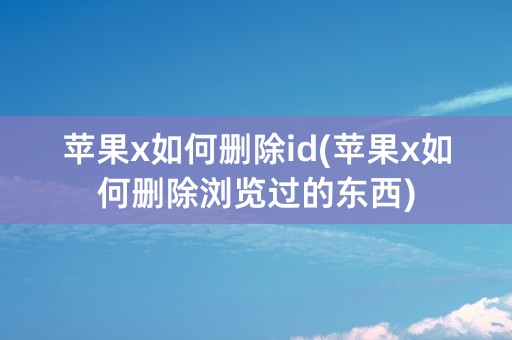 苹果x如何删除id(苹果x如何删除浏览过的东西)