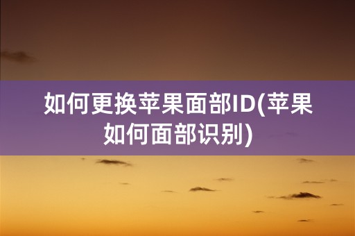 如何更换苹果面部ID(苹果如何面部识别)