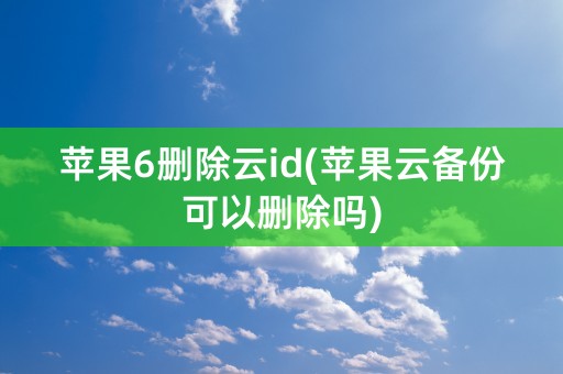 苹果6删除云id(苹果云备份可以删除吗)