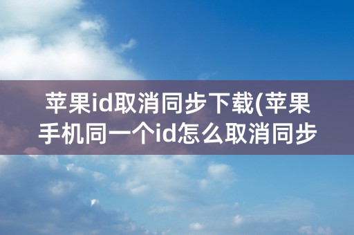 苹果id取消同步下载(苹果手机同一个id怎么取消同步照片)