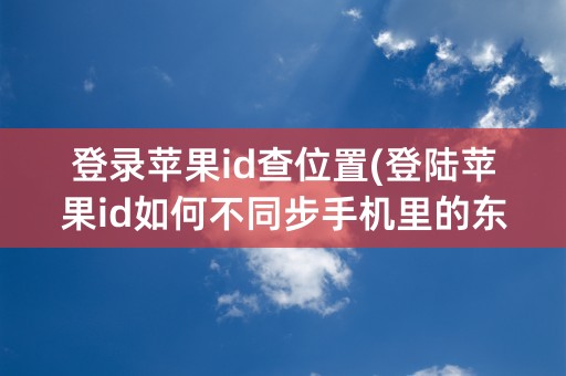 登录苹果id查位置(登陆苹果id如何不同步手机里的东西)