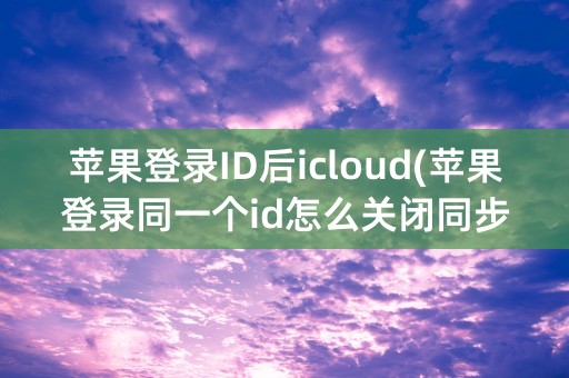 苹果登录ID后icloud(苹果登录同一个id怎么关闭同步)